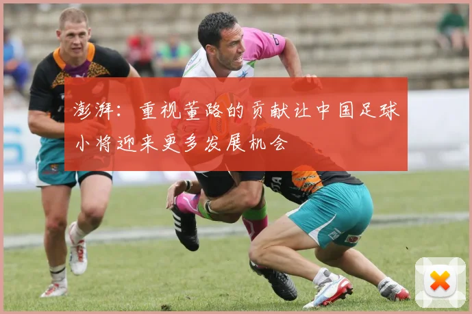 澎湃：重视董路的贡献让中国足球小将迎来更多发展机会